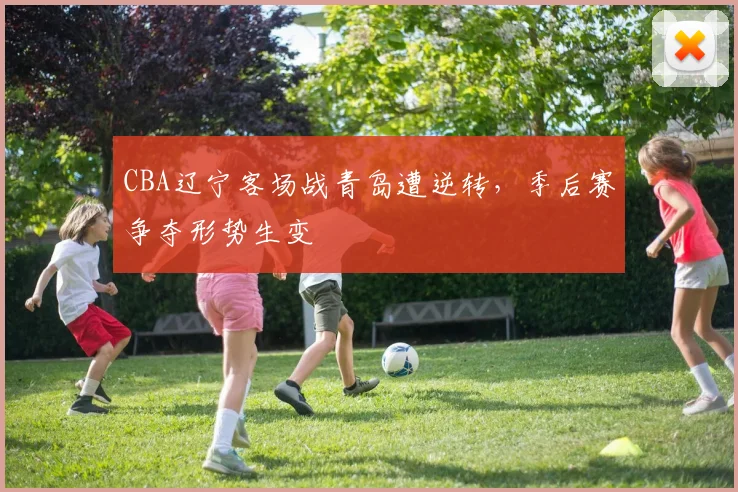CBA辽宁客场战青岛遭逆转，季后赛争夺形势生变