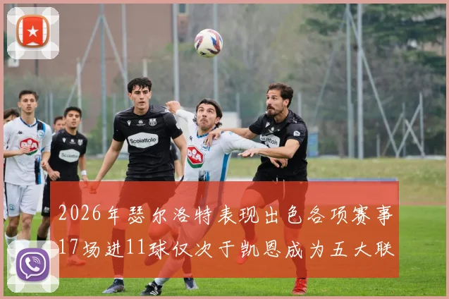 2026年瑟尔洛特表现出色各项赛事17场进11球仅次于凯恩成为五大联赛新星