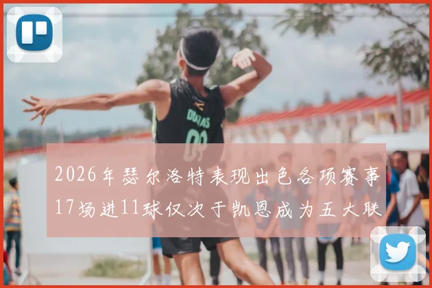 2026年瑟尔洛特表现出色各项赛事17场进11球仅次于凯恩成为五大联赛新星