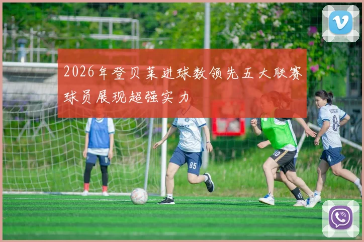 2026年登贝莱进球数领先五大联赛球员展现超强实力