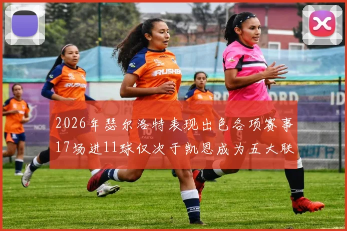 2026年瑟尔洛特表现出色各项赛事17场进11球仅次于凯恩成为五大联赛新星