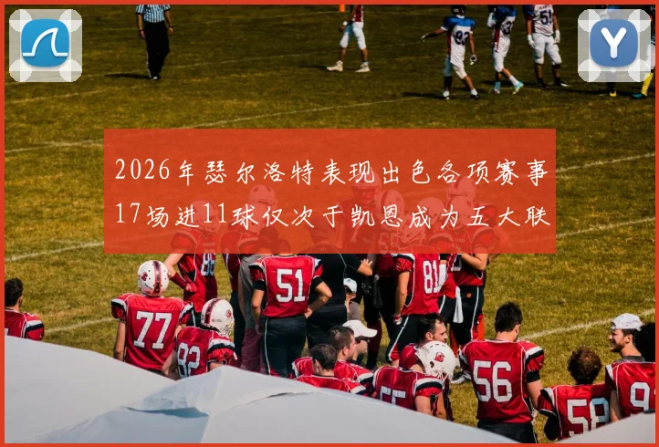 2026年瑟尔洛特表现出色各项赛事17场进11球仅次于凯恩成为五大联赛新星