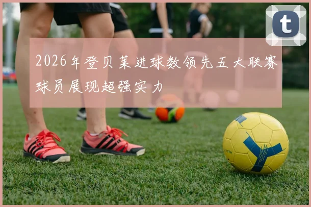 2026年登贝莱进球数领先五大联赛球员展现超强实力