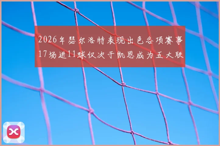 2026年瑟尔洛特表现出色各项赛事17场进11球仅次于凯恩成为五大联赛新星