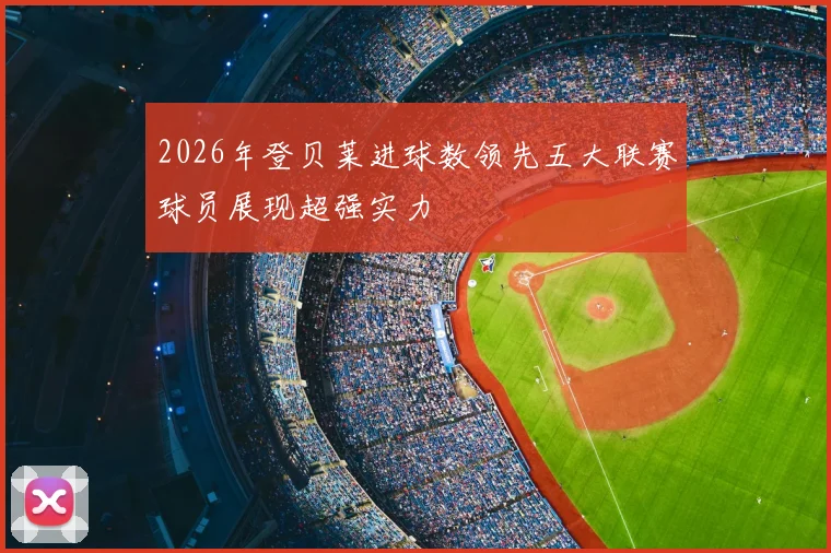 2026年登贝莱进球数领先五大联赛球员展现超强实力