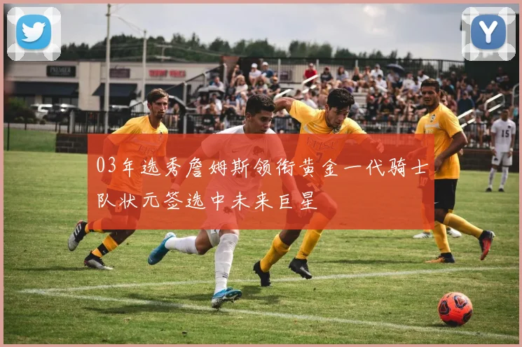 03年选秀詹姆斯领衔黄金一代骑士队状元签选中未来巨星