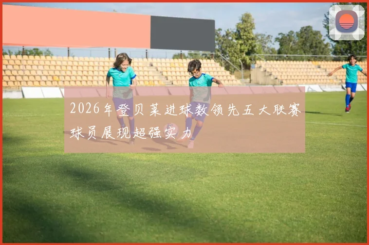 2026年登贝莱进球数领先五大联赛球员展现超强实力