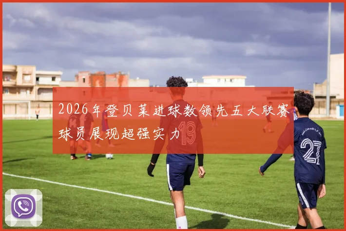 2026年登贝莱进球数领先五大联赛球员展现超强实力
