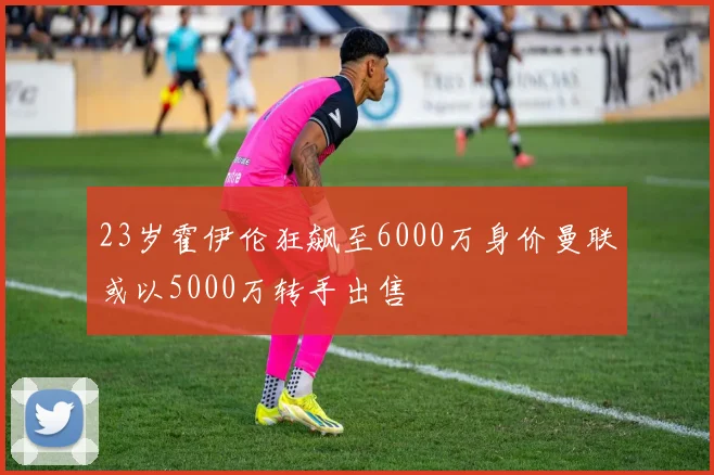23岁霍伊伦狂飙至6000万身价曼联或以5000万转手出售