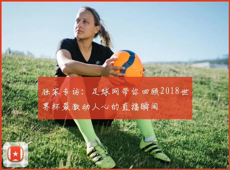 独家专访：足球网带你回顾2018世界杯最激动人心的直播瞬间